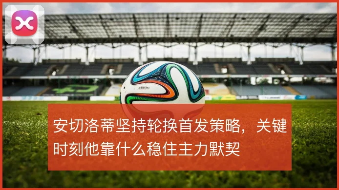 安切洛蒂坚持轮换首发策略,关键时刻他靠什么稳住主力默契