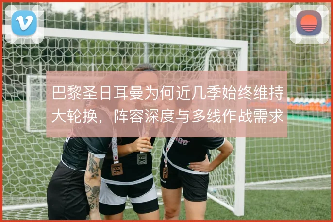 巴黎圣日耳曼为何近几季始终维持大轮换,阵容深度与多线作战需求如何平衡
