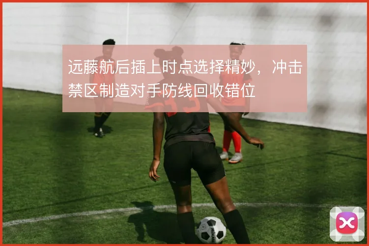 远藤航后插上时点选择精妙，冲击禁区制造对手防线回收错位