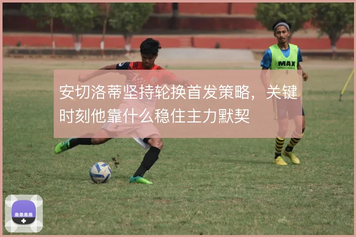 安切洛蒂坚持轮换首发策略,关键时刻他靠什么稳住主力默契