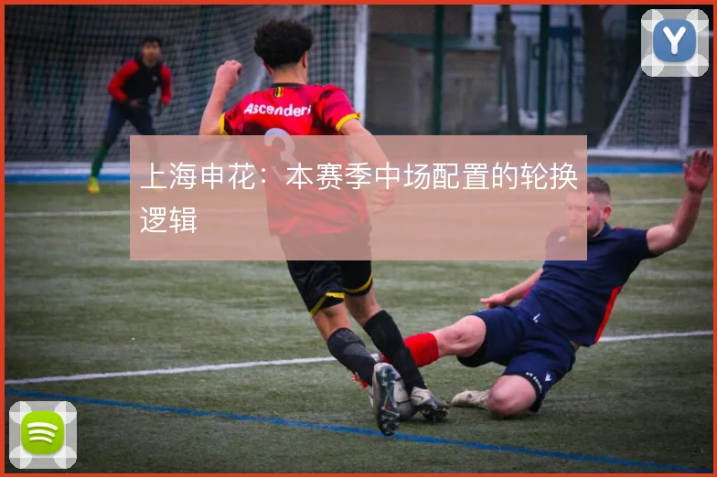 上海申花：本赛季中场配置的轮换逻辑