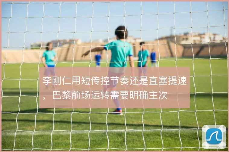 李刚仁用短传控节奏还是直塞提速,巴黎前场运转需要明确主次