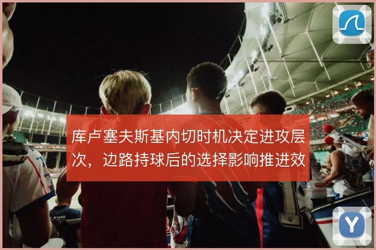 库卢塞夫斯基内切时机决定进攻层次，边路持球后的选择影响推进效率